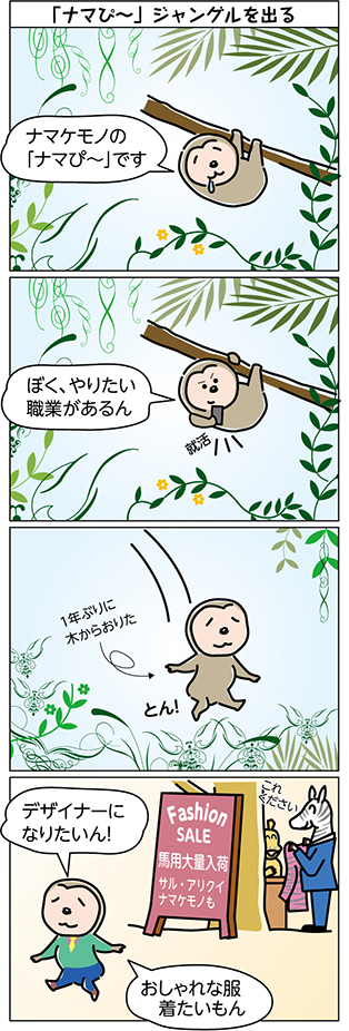 タイトル:
「ナマぴ~」ジャングルを出る
1コマ目:
ナマケモノの
「ナマぴ~」です
2コマ目:
ぼく、やりたい
職業があるん
3コマ目:
1年ぶりに
木からおりた
とん!
4コマ目:
Fashion SALE
馬用大量入荷
サル・アリクイ・ナマケモノも
デザイナーに
なりたいん!
おしゃれな服
着たいもん