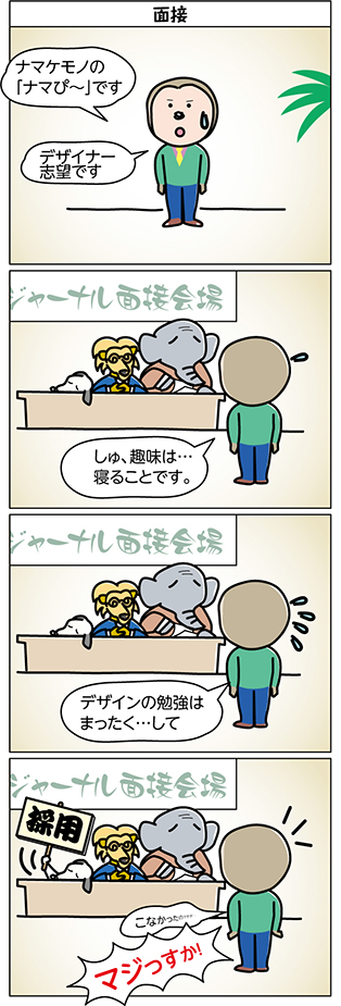タイトル:
面接
1コマ目:
ナマケモノの
「ナマぴ~」です
デザイナー
志望です
2コマ目:
しゅ、趣味は…
寝ることです。
3コマ目:
デザインの勉強は
まったく…して
4コマ目:
こなかったのですが…
「採用」
マジっすか!