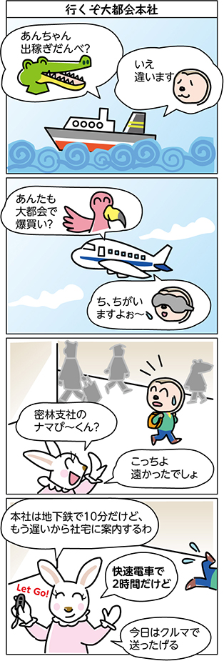 タイトル:
行くぞ大都会本社
1コマ目:
あんちゃん
出稼ぎだんべ?
いえ
違います
2コマ目:
あんたも
大都会で
爆買い?
ち、ちがい
ますよぉ~
3コマ目:
密林支社の
ナマぴ~くん?
こっちよ
遠かったでしょ
4コマ目:
本社は地下鉄で10分だけど、
もう遅いから社宅に案内するわ
快速電車で
2時間だけど
今日はクルマで
送ったげる
Let Go!