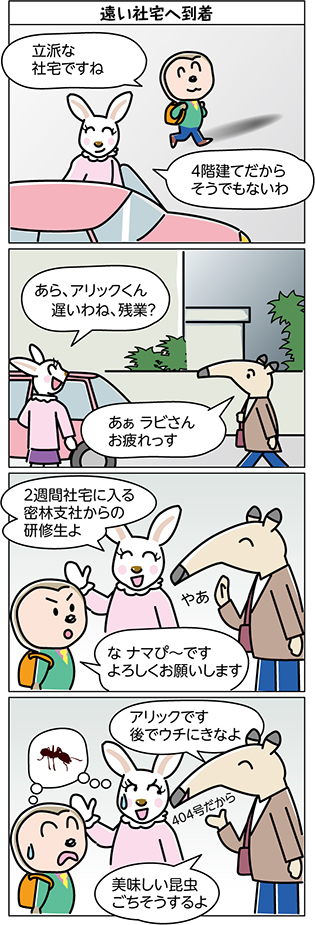 タイトル:
遠い社宅へ到着
1コマ目:
立派な
社宅ですね
4階建てだから
そうでもないわ
2コマ目:
あら、アリックくん
遅いわね、残業?
あぁ ラビさん
お疲れっす
3コマ目:
2週間社宅に入る
密林支社からの
研修生よ
やあ
な ナマぴ~です
よろしくお願いします
4コマ目:
アリックです
後でウチにきなよ
404号だから
美味しい昆虫
ごちそうするよ
ナマピーの想像…アリの姿