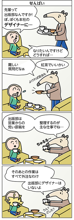 タイトル:
せんぱい
1コマ目:
先輩って
出版部なんですか!
ぼ、ぼくも本社の
デザイナーに…
なりたいんですけど
どうすれば…
2コマ目:
難しい
質問だなぁ
紅茶でいいかい
よければ昆虫も
3コマ目:
出版部は
営業からの
荒い原稿を
整理するのが
主な仕事でね…
ちゅるる~
4コマ目:
そのあとの作業は
すべて外注なわけ
出版部にデザイナーは
いないよ
うん?
どした?