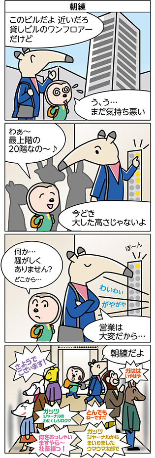 タイトル：
朝練

1コマ目：
このビルだよ 近いだろ
貸しビルのワンフロアー
だけど

う、う…
まだ気持ち悪い

2コマ目：
わぁ～
最上階の
20階なの～♪

今どき
大した高さじゃないよ

3コマ目：
何か…
騒がしく
ありません？
どこから…

営業は
大変だから…

ぽーん

わいわい
がやがや

4コマ目：
朝練だよ

さようで
ございます！

ガはは
いやはや

ガッツ
ジャーナルの
わたくしシロクマ

とんでも
ねーですだ

何をおっしゃい
ますやら～
社長様っ！

ガッツ
ジャーナルから
まいりました
ウマウマ太郎で