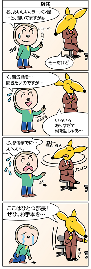 タイトル：
研修

1コマ目：
お、おいしい、ラーメン屋
…と、聞いてますがぁ

そーだけど

レコーダー
ガチガチ

2コマ目：
く、苦労話を…
聞きたいのですが…

いろいろ
ありすぎて
何を話しゃあ～

ぷるぷる

3コマ目：
さ、参考までに…
えへえへ、

はい～
ダメ、ダメ

ノンノン

ぽろ

4コマ目：
ここはひとつ部長！
ぜひ、お手本を…

すっく