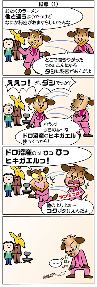 タイトル：
指導（1）

1コマ目：
おたくのラーメン　
他と違うようでっけど　
なにか秘密がおますらしいでんな

どこで聞きやがった
てめぇ こんにゃろ
ダシに秘密があんだよ

2コマ目：
ええっ！ ダ、ダシでっか？

おうよ！
うちのぁ～な
ドロ沼産のヒキガエル
使ってっから！

3コマ目：
ドロ沼産のっ！ ひっ ひっ
ヒキガエルっ！

他のよりよお～
コクが深けえんだよ

がっはっは

4コマ目：
……

はぁ　はぁ

息継ぎ中
