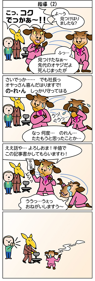タイトル：
指導（2）

1コマ目：
こっ、コク
でっかぁ～！！

よ～う
見つけはり
ましたな？

ふっ…
見つけたなぁ～
先代のオヤジだよ
死んじまったが

2コマ目：
さいでっか……　でも社長っ
オヤっさん喜んだはりますで！
の・れ・ん　しっかり守ってはる

なっ 何度…　のれん…
たたもうと思ったことか…

うっ！
ぐうっ…

3コマ目：
ええ話や… よろしおま！ 半値で 
この記事書かしてもらいますわ！

ううっ…うぇっ
おねがいしますう～

申込書

ビシッ

4コマ目：
