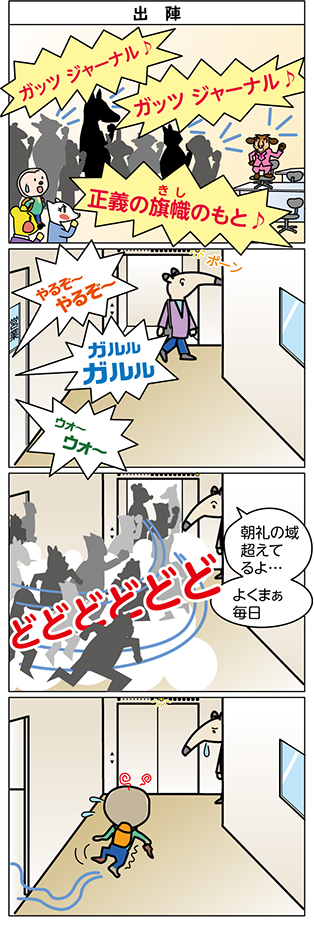 タイトル：
出陣


1コマ目：
ガッツ ジャーナル♪
ガッツ ジャーナル♪
正義の旗幟のもと♪

2コマ目：
やるぞ～
やるぞ～

ガルル
ガルル

ウォ～
ウォ～

3コマ目：
朝礼の域
超えて
るよ…

よくまぁ
毎日

どどどどどど

4コマ目：
（ナマぴ～くんが、ふらふらーと、出て来る）
