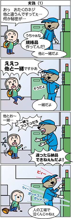 タイトル：
出陣

1コマ目：
おっ　おたくのネジ
他と違うんですってぇ…
何か秘密が…

うちゃぁな
規格品
作ってんだ！

他と一緒だよ

2コマ目：
ええっ
他と一緒ですかあ

そうだよ
一緒だよ

3コマ目：
他とお～
一緒…

一緒っ
つってっだろ

違ったら納品
できねぇんだよ！

4コマ目：
人の工場で
泣くんじゃねぇ

ビィー
ウィーン　ガシャコン　ガシャコン